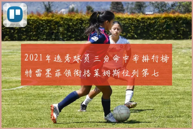 2021年选秀球员三分命中率排行榜特雷墨菲领衔格莱姆斯位列第七