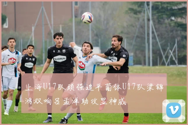 上海U17队顽强追平葡体U17队梁锦鸿双响吕孟洋助攻显神威