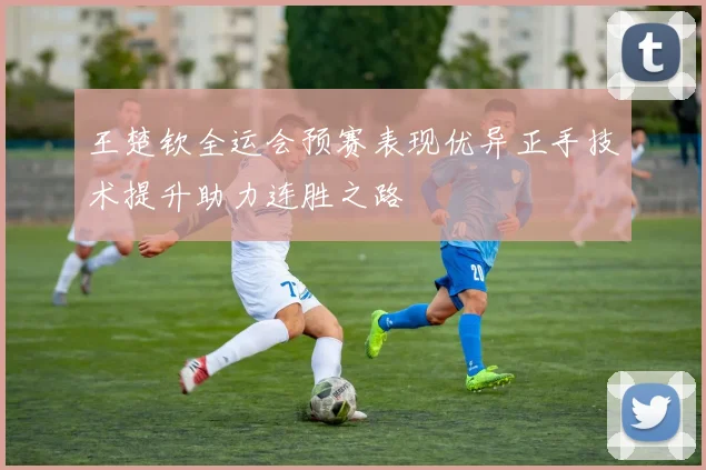 王楚钦全运会预赛表现优异正手技术提升助力连胜之路