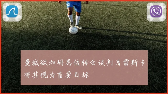 曼城欲加码恩佐转会谈判马雷斯卡将其视为首要目标