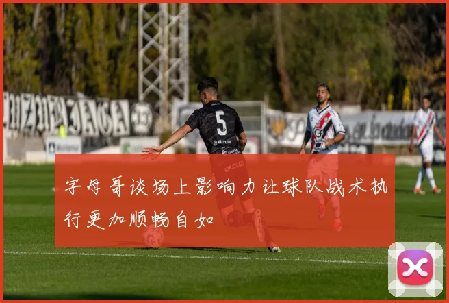 字母哥谈场上影响力让球队战术执行更加顺畅自如