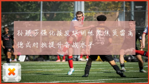 孙颖莎强化接发球训练聚焦莫雷高德式对抗提升备战水平